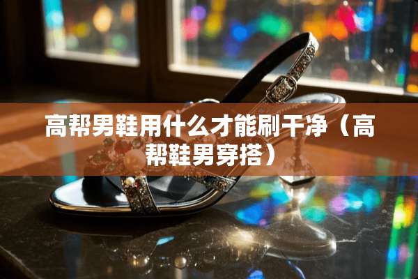 高帮男鞋用什么才能刷干净（高帮鞋男穿搭）