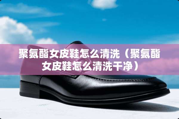 聚氨酯女皮鞋怎么清洗（聚氨酯女皮鞋怎么清洗干净）