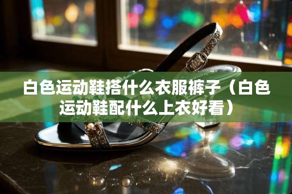 白色运动鞋搭什么衣服裤子（白色运动鞋配什么上衣好看）