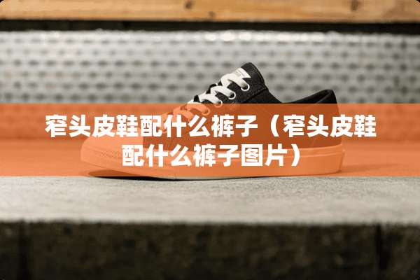 窄头皮鞋配什么裤子（窄头皮鞋配什么裤子图片）