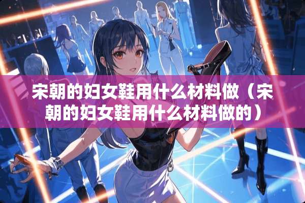 宋朝的妇女鞋用什么材料做（宋朝的妇女鞋用什么材料做的）