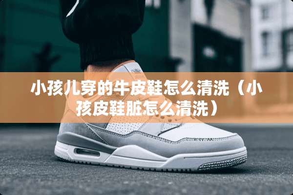 小孩儿穿的牛皮鞋怎么清洗（小孩皮鞋脏怎么清洗）