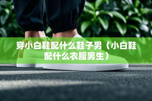 穿小白鞋配什么鞋子男（小白鞋配什么衣服男生）
