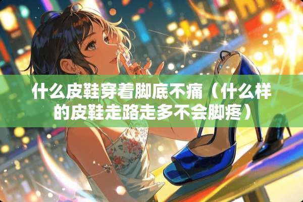 什么皮鞋穿着脚底不痛（什么样的皮鞋走路走多不会脚疼）