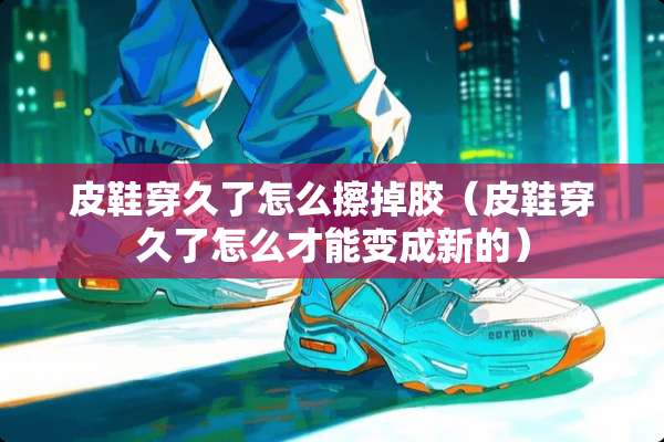 皮鞋穿久了怎么擦掉胶（皮鞋穿久了怎么才能变成新的）
