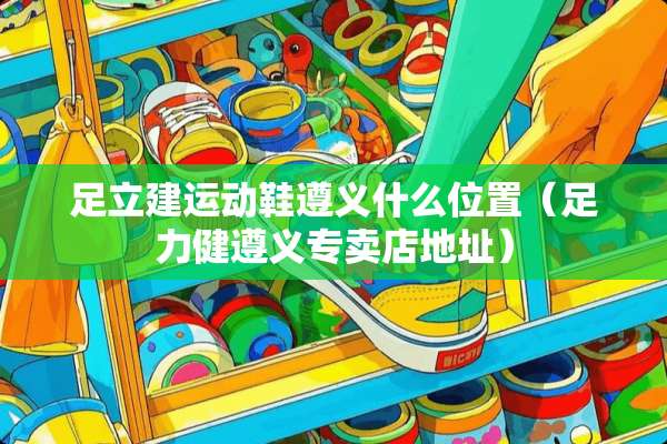 足立建运动鞋遵义什么位置（足力健遵义专卖店地址）