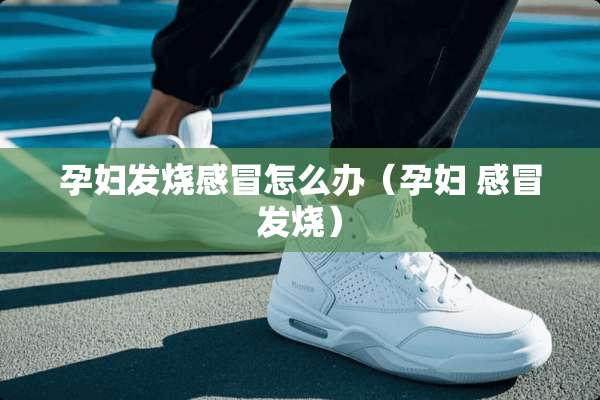 孕妇发烧感冒怎么办（孕妇 感冒发烧）