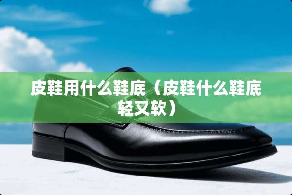 皮鞋用什么鞋底（皮鞋什么鞋底轻又软）
