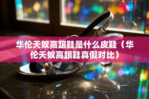 华伦天*高跟鞋是什么皮鞋（华伦天*高跟鞋真假对比）