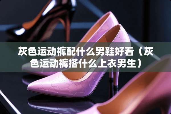 灰色运动裤配什么男鞋好看（灰色运动裤搭什么上衣男生）