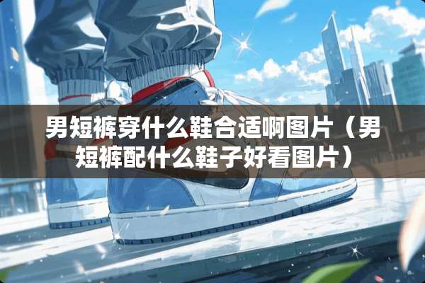 男短裤穿什么鞋合适啊图片（男短裤配什么鞋子好看图片）