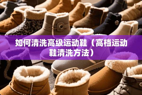 如何清洗高级运动鞋（高档运动鞋清洗方法）