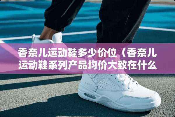 香奈儿运动鞋多少价位（香奈儿运动鞋系列产品均价大致在什么范围?）