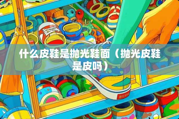 什么皮鞋是抛光鞋面（抛光皮鞋是皮吗）