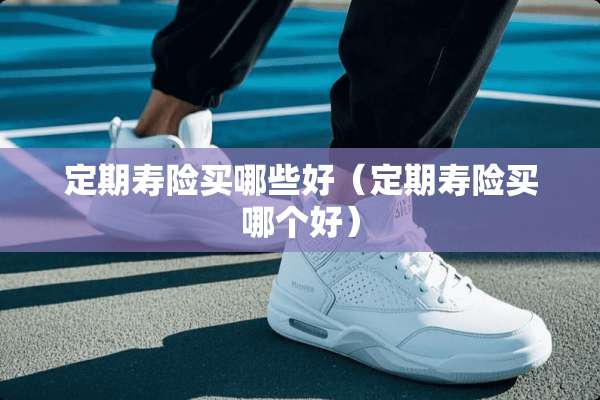 定期寿险买哪些好（定期寿险买哪个好）