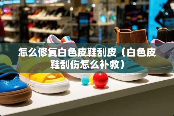 怎么修复白色皮鞋刮皮（白色皮鞋刮伤怎么补救）