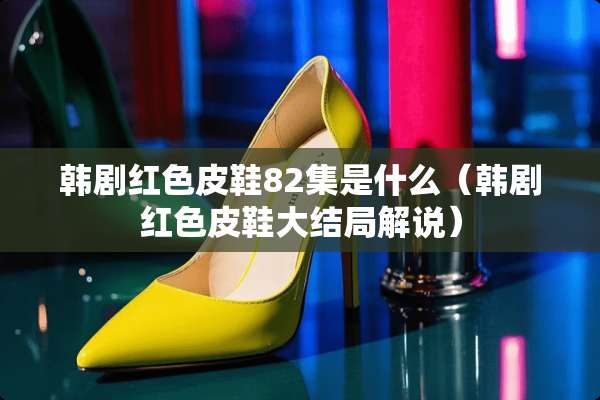 韩剧红色皮鞋82集是什么（韩剧红色皮鞋大结局解说）