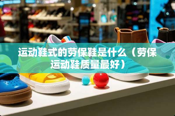 运动鞋式的劳保鞋是什么（劳保运动鞋质量最好）