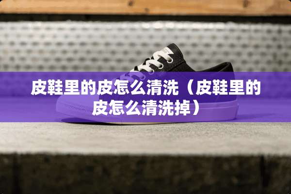 皮鞋里的皮怎么清洗（皮鞋里的皮怎么清洗掉）