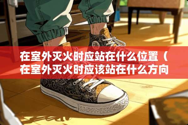 在室外灭火时应站在什么位置（在室外灭火时应该站在什么方向）