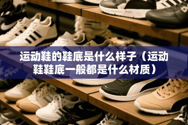 运动鞋的鞋底是什么样子（运动鞋鞋底一般都是什么材质）