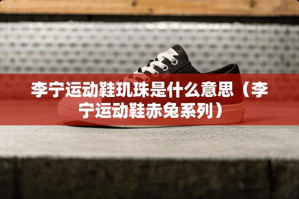 李宁运动鞋玑珠是什么意思（李宁运动鞋赤兔系列）