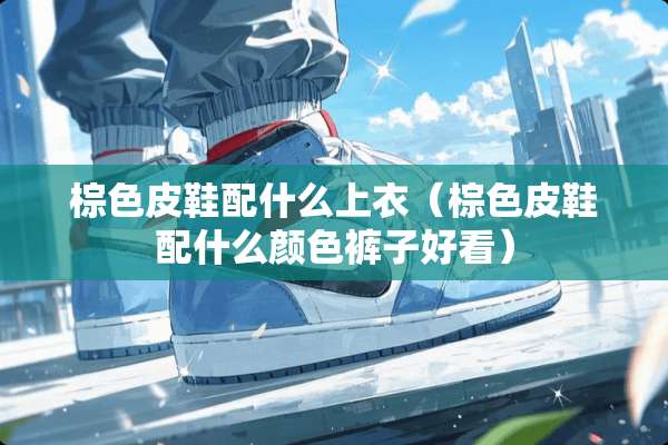 棕色皮鞋配什么上衣（棕色皮鞋配什么颜色裤子好看）