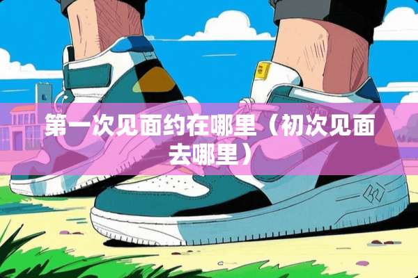 第一次见面约在哪里（初次见面去哪里）