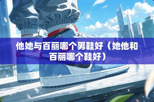 他她与百丽哪个男鞋好（她他和百丽哪个鞋好）