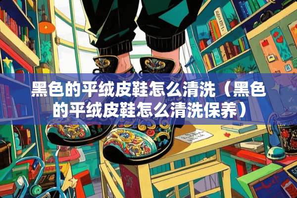 黑色的平绒皮鞋怎么清洗（黑色的平绒皮鞋怎么清洗保养）