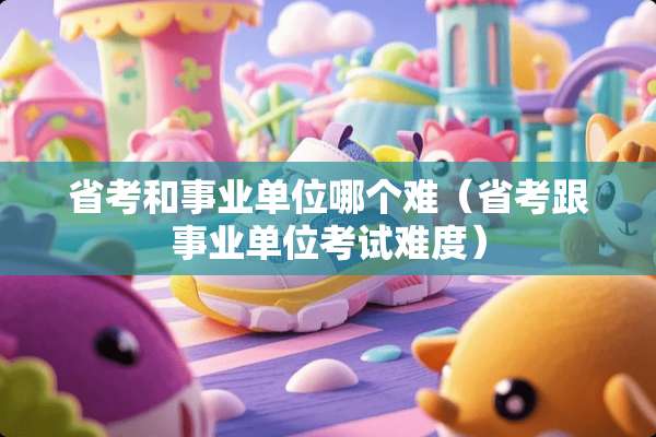 省考和事业单位哪个难（省考跟事业单位考试难度）