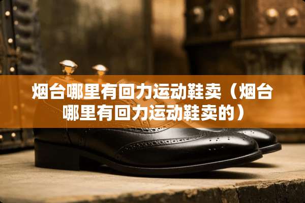 烟台哪里有回力运动鞋卖（烟台哪里有回力运动鞋卖的）
