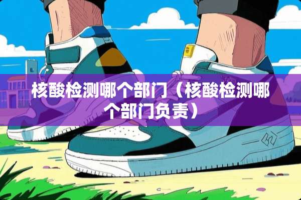 核酸检测哪个部门（核酸检测哪个部门负责）