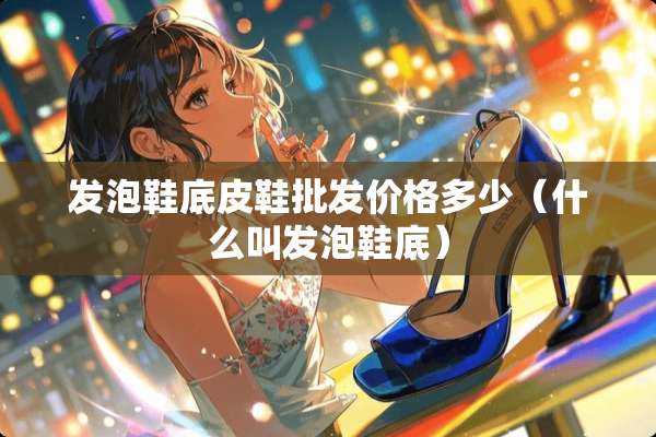 发泡鞋底皮鞋批发价格多少（什么叫发泡鞋底）