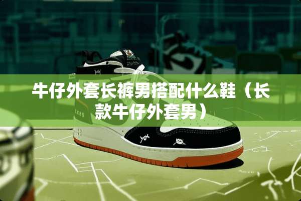 牛仔外套长裤男搭配什么鞋（长款牛仔外套男）