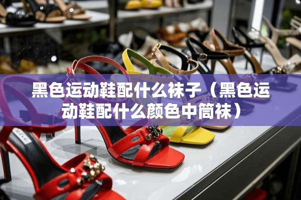 黑色运动鞋配什么袜子（黑色运动鞋配什么颜色中筒袜）