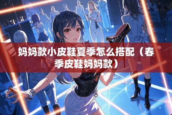 妈妈款小皮鞋夏季怎么搭配（春季皮鞋妈妈款）