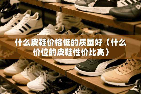 什么皮鞋价格低的质量好（什么价位的皮鞋性价比高）