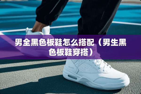 男全黑色板鞋怎么搭配（男生黑色板鞋穿搭）