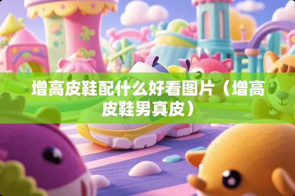 增高皮鞋配什么好看图片（增高皮鞋男真皮）