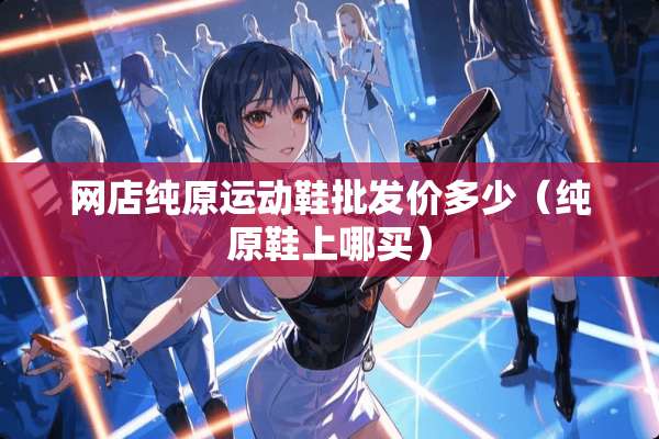 网店纯原运动鞋批发价多少（纯原鞋上哪买）