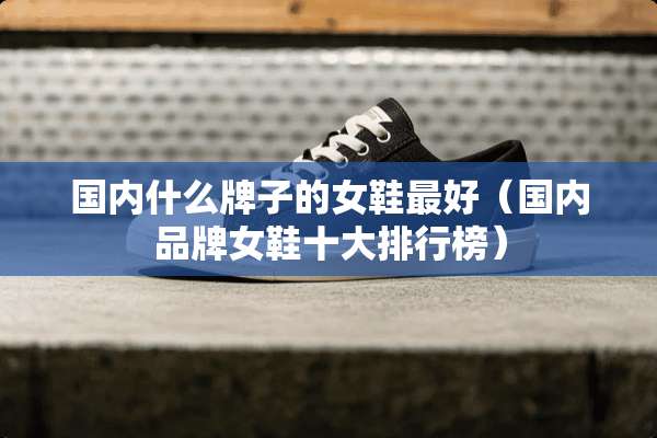 国内什么牌子的女鞋最好（国内品牌女鞋十大排行榜）