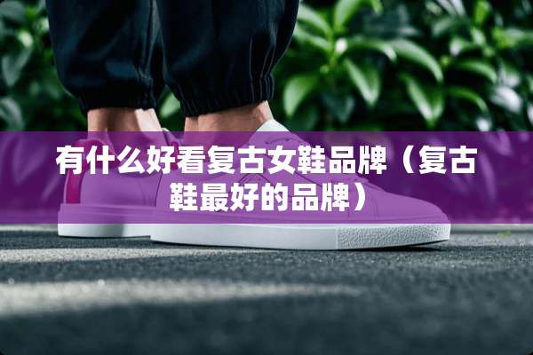 有什么好看复古女鞋品牌（复古鞋最好的品牌）