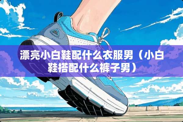 漂亮小白鞋配什么衣服男（小白鞋搭配什么裤子男）