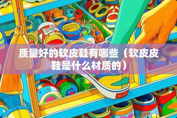 质量好的软皮鞋有哪些（软皮皮鞋是什么材质的）