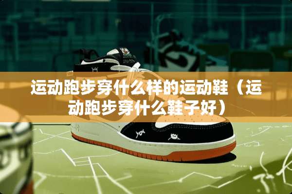运动跑步穿什么样的运动鞋（运动跑步穿什么鞋子好）