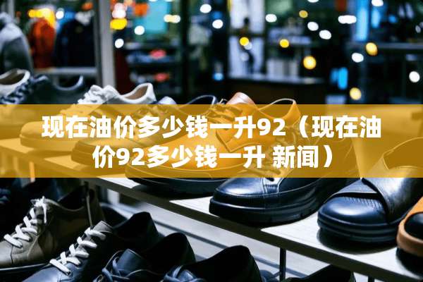 现在油价多少钱一升92（现在油价92多少钱一升 新闻）