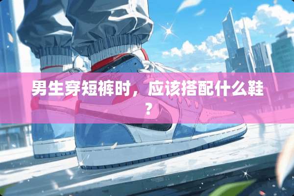 男生穿短裤时，应该搭配什么鞋？