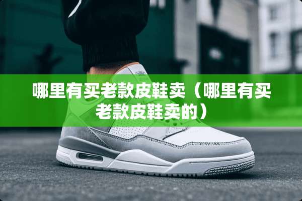 哪里有买老款皮鞋卖（哪里有买老款皮鞋卖的）