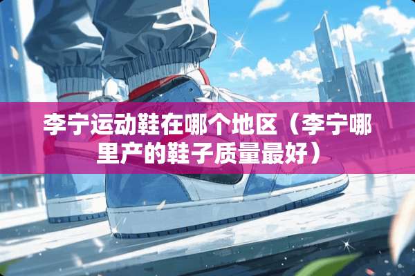 李宁运动鞋在哪个地区（李宁哪里产的鞋子质量最好）